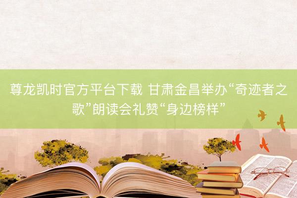 尊龙凯时官方平台下载 甘肃金昌举办“奇迹者之歌”朗读会礼赞“身边榜样”