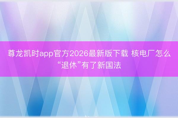 尊龙凯时app官方2026最新版下载 核电厂怎么“退休”有了新国法