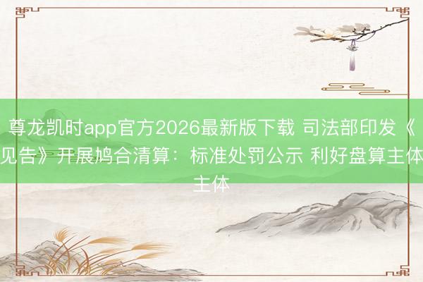 尊龙凯时app官方2026最新版下载 司法部印发《见告》开展鸠合清算：标准处罚公示 利好盘算主体