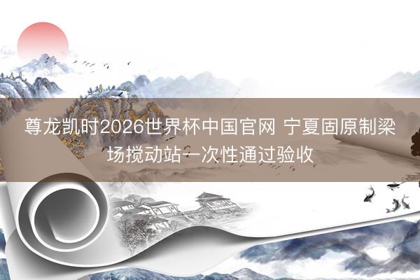 尊龙凯时2026世界杯中国官网 宁夏固原制梁场搅动站一次性通过验收