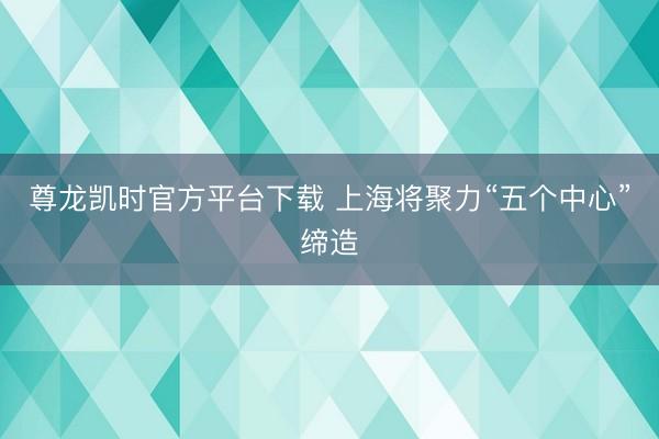 尊龙凯时官方平台下载 上海将聚力“五个中心”缔造