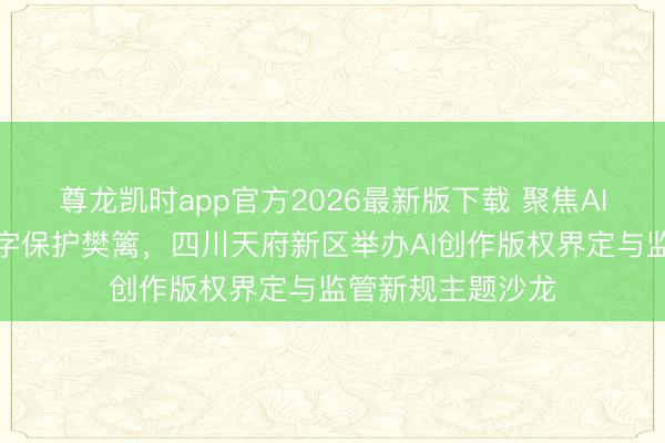 尊龙凯时app官方2026最新版下载 聚焦AI版权新规筑牢数字保护樊篱，四川天府新区举办AI创作版权界定与监管新规主题沙龙