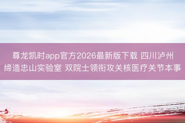 尊龙凯时app官方2026最新版下载 四川泸州缔造忠山实验室 双院士领衔攻关核医疗关节本事