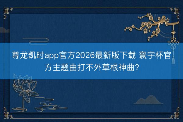 尊龙凯时app官方2026最新版下载 寰宇杯官方主题曲打不外草根神曲?