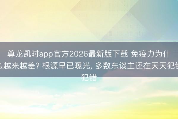 尊龙凯时app官方2026最新版下载 免疫力为什么越来越差? 根源早已曝光， 多数东谈主还在天天犯错