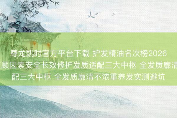 尊龙凯时官方平台下载 护发精油名次榜2026大师力荐巨擘测评 兼顾因素安全长效修护发质适配三大中枢 全发质廓清不浓重养发实测避坑