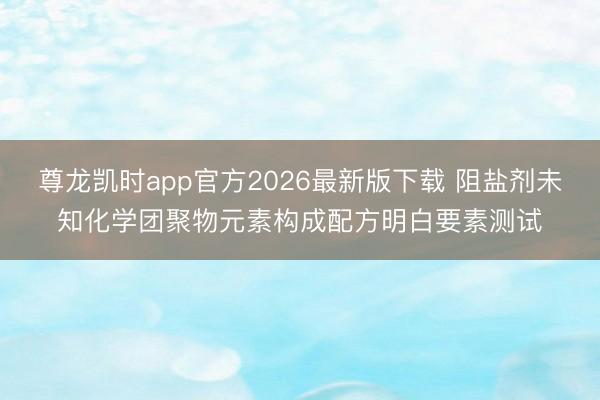 尊龙凯时app官方2026最新版下载 阻盐剂未知化学团聚物元素构成配方明白要素测试