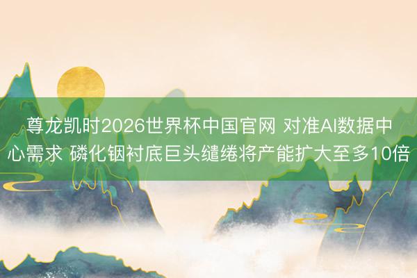 尊龙凯时2026世界杯中国官网 对准AI数据中心需求 磷化铟衬底巨头缱绻将产能扩大至多10倍