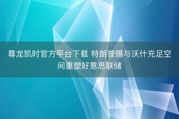 尊龙凯时官方平台下载 特朗普赐与沃什充足空间重塑好意思联储