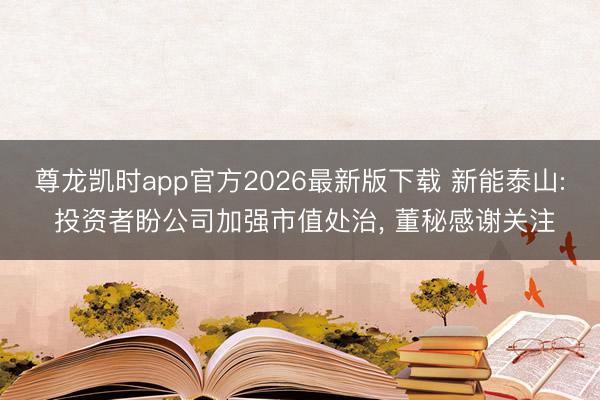 尊龙凯时app官方2026最新版下载 新能泰山: 投资者盼公司加强市值处治， 董秘感谢关注