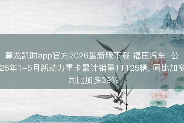 尊龙凯时app官方2026最新版下载 福田汽车: 公司2026年1-5月新动力重卡累计销量11125辆， 同比加多39%