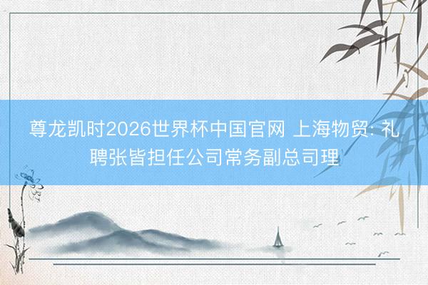 尊龙凯时2026世界杯中国官网 上海物贸: 礼聘张皆担任公司常务副总司理