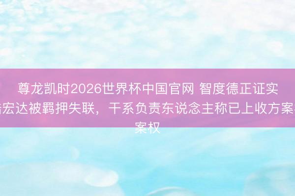尊龙凯时2026世界杯中国官网 智度德正证实陆宏达被羁押失联，干系负责东说念主称已上收方案权
