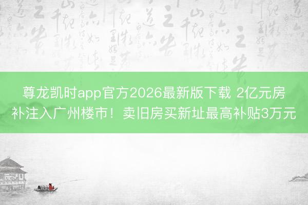 尊龙凯时app官方2026最新版下载 2亿元房补注入广州楼市！卖旧房买新址最高补贴3万元