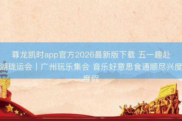 尊龙凯时app官方2026最新版下载 五一趣赴龙湖珑运会|广州玩乐集会 音乐好意思食通顺尽兴度假