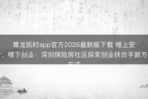 尊龙凯时app官方2026最新版下载 楼上安居、楼下创业：深圳保险房社区探索创业扶合手新方式