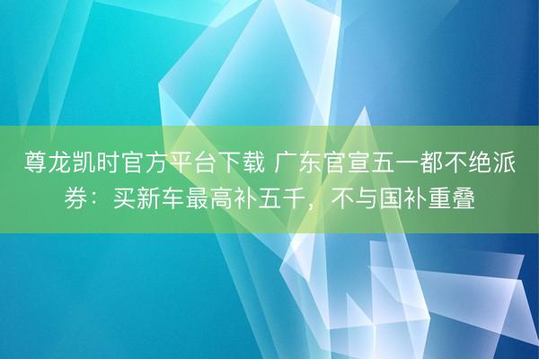 尊龙凯时官方平台下载 广东官宣五一都不绝派券：买新车最高补五千，不与国补重叠