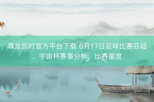尊龙凯时官方平台下载 6月17日足球比赛芬超、宇宙杯赛事分析、比赛量度