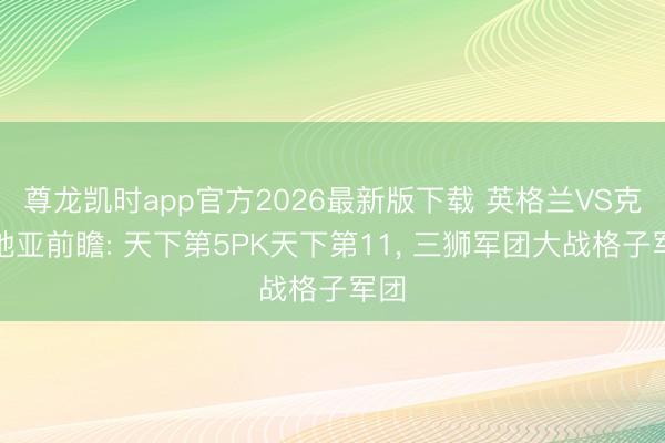 尊龙凯时app官方2026最新版下载 英格兰VS克罗地亚前瞻: 天下第5PK天下第11， 三狮军团大战格子军团