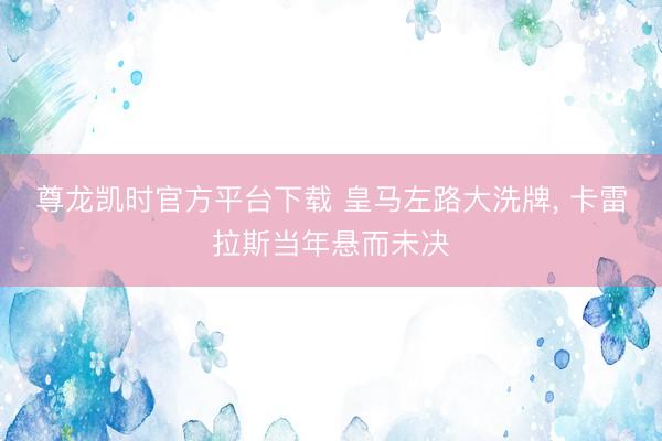 尊龙凯时官方平台下载 皇马左路大洗牌， 卡雷拉斯当年悬而未决
