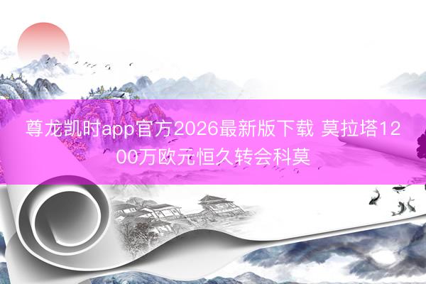 尊龙凯时app官方2026最新版下载 莫拉塔1200万欧元恒久转会科莫