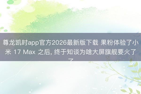 尊龙凯时app官方2026最新版下载 果粉体验了小米 17 Max 之后， 终于知谈为啥大屏旗舰要火了