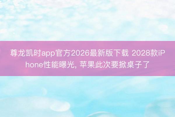 尊龙凯时app官方2026最新版下载 2028款iPhone性能曝光， 苹果此次要掀桌子了