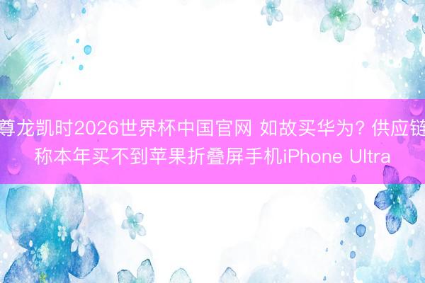 尊龙凯时2026世界杯中国官网 如故买华为? 供应链称本年买不到苹果折叠屏手机iPhone Ultra
